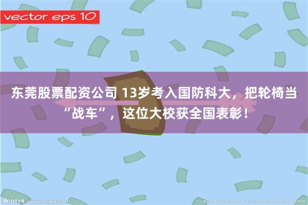 东莞股票配资公司 13岁考入国防科大，把轮椅当“战车”，这位大校获全国表彰！