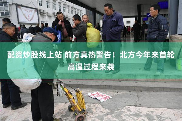 配资炒股线上站 前方真热警告！北方今年来首轮高温过程来袭