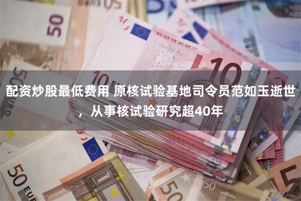 配资炒股最低费用 原核试验基地司令员范如玉逝世，从事核试验研究超40年