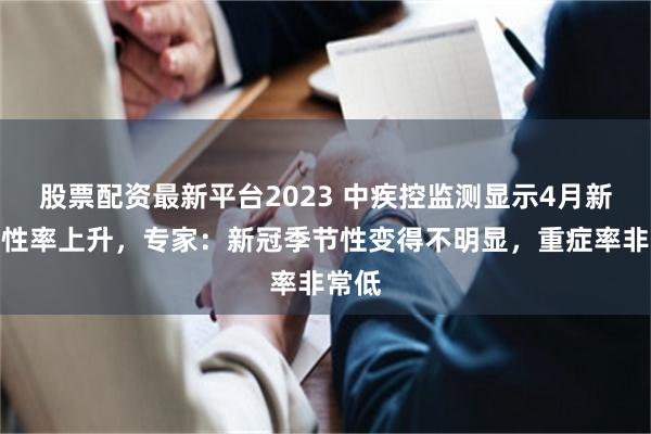股票配资最新平台2023 中疾控监测显示4月新冠阳性率上升，专家：新冠季节性变得不明显，重症率非常低