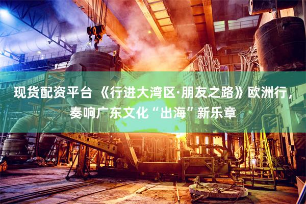 现货配资平台 《行进大湾区·朋友之路》欧洲行，奏响广东文化“出海”新乐章