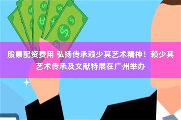 股票配资费用 弘扬传承赖少其艺术精神！赖少其艺术传承及文献特展在广州举办