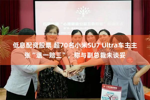 低息配资股票 超70名小米SU7 Ultra车主主张“退一赔三”，称与副总裁未谈妥