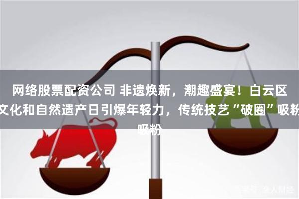 网络股票配资公司 非遗焕新，潮趣盛宴！白云区文化和自然遗产日引爆年轻力，传统技艺“破圈”吸粉
