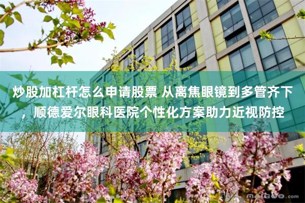 炒股加杠杆怎么申请股票 从离焦眼镜到多管齐下，顺德爱尔眼科医院个性化方案助力近视防控