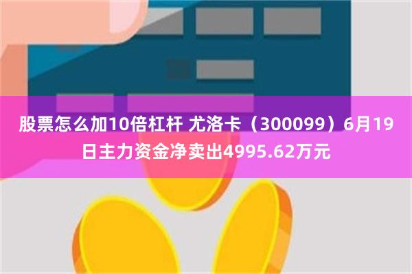 股票怎么加10倍杠杆 尤洛卡（300099）6月19日主力资金净卖出4995.62万元
