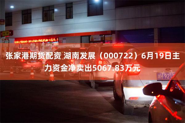 张家港期货配资 湖南发展（000722）6月19日主力资金净卖出5067.83万元