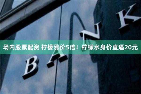 场内股票配资 柠檬涨价5倍！柠檬水身价直逼20元