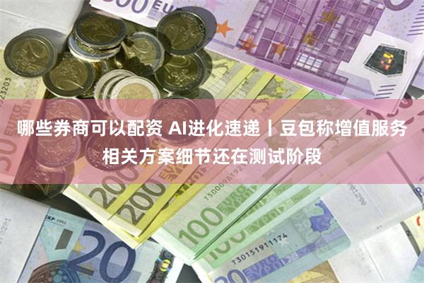 哪些券商可以配资 AI进化速递丨豆包称增值服务相关方案细节还在测试阶段