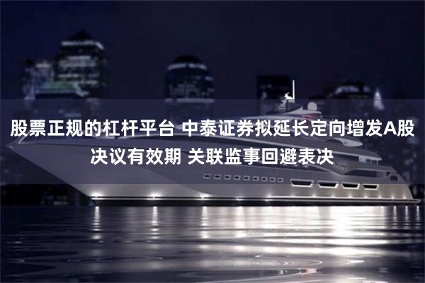 股票正规的杠杆平台 中泰证券拟延长定向增发A股决议有效期 关联监事回避表决