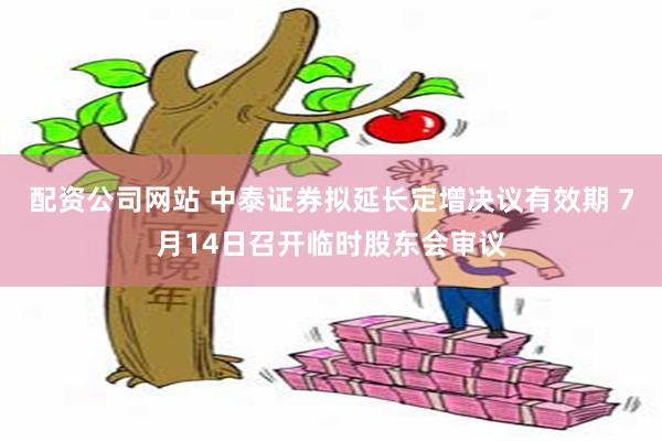 配资公司网站 中泰证券拟延长定增决议有效期 7月14日召开临时股东会审议