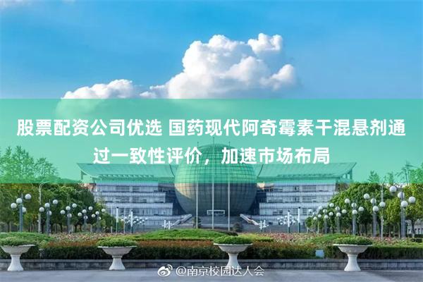 股票配资公司优选 国药现代阿奇霉素干混悬剂通过一致性评价,加速市场布局