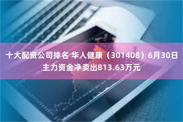 十大配资公司排名 华人健康(301408)6月30日主力资金净卖出813.63万元