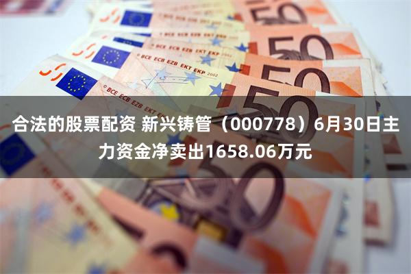 合法的股票配资 新兴铸管（000778）6月30日主力资金净卖出1658.06万元