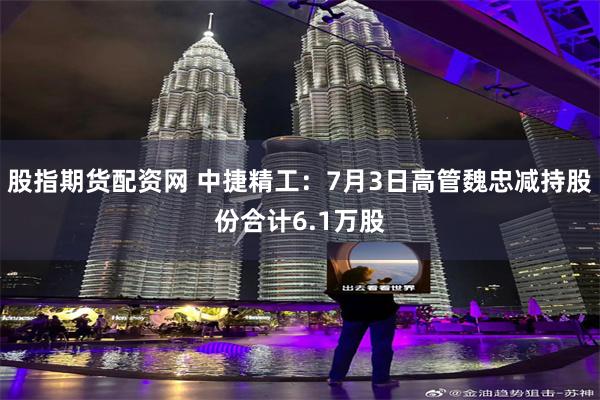 股指期货配资网 中捷精工:7月3日高管魏忠减持股份合计6.1万股