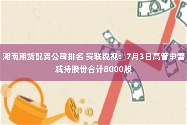 湖南期货配资公司排名 安联锐视：7月3日高管申雷减持股份合计8000股