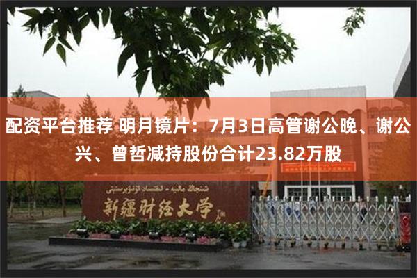 配资平台推荐 明月镜片:7月3日高管谢公晚、谢公兴、曾哲减持股份合计23.82万股