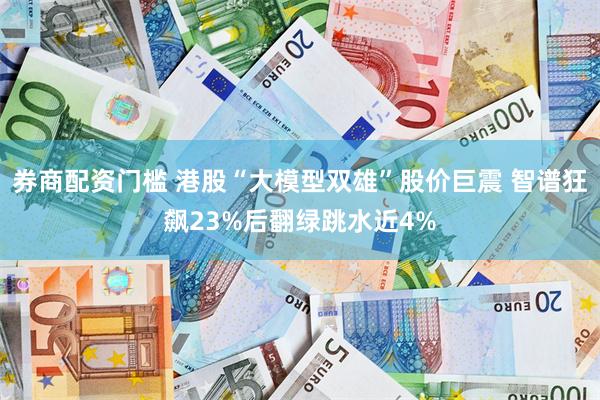 券商配资门槛 港股“大模型双雄”股价巨震 智谱狂飙23%后翻绿跳水近4%