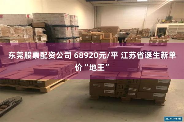 东莞股票配资公司 68920元/平 江苏省诞生新单价“地王”