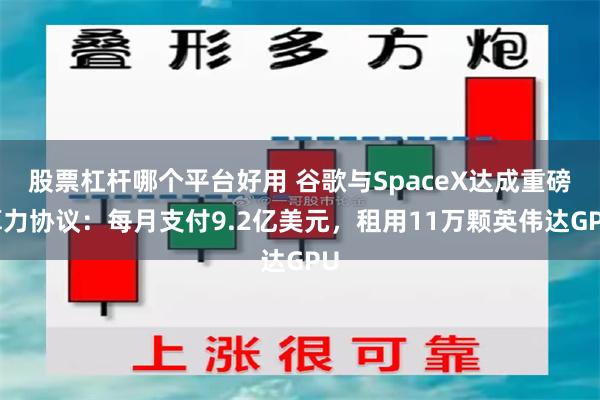 股票杠杆哪个平台好用 谷歌与SpaceX达成重磅算力协议:每月支付9.2亿美元,租用11万颗英伟达GPU
