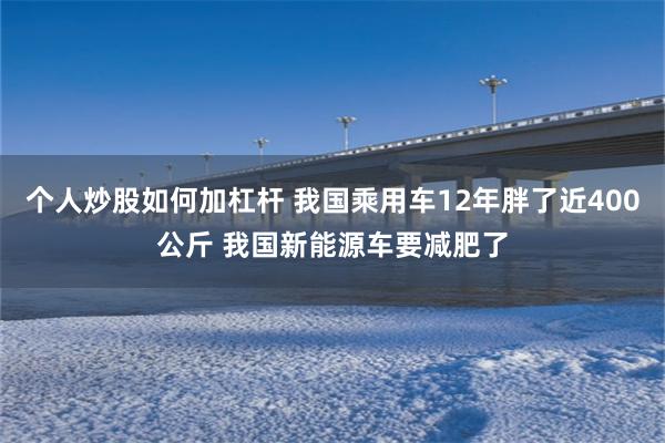 个人炒股如何加杠杆 我国乘用车12年胖了近400公斤 我国新能源车要减肥了