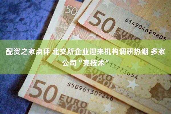 配资之家点评 北交所企业迎来机构调研热潮 多家公司“亮技术”