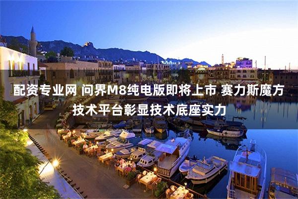 配资专业网 问界M8纯电版即将上市 赛力斯魔方技术平台彰显技术底座实力