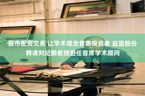 股市配资交易 让学术理念普惠投资者 益盟股份聘请刘纪鹏教授担任首席学术顾问