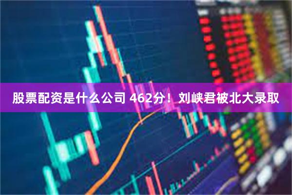 股票配资是什么公司 462分！刘峡君被北大录取
