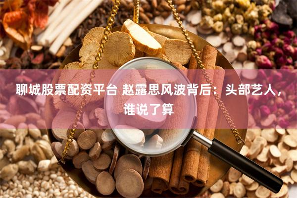 聊城股票配资平台 赵露思风波背后：头部艺人，谁说了算