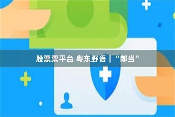 股票票平台 粤东野语｜“郎当”
