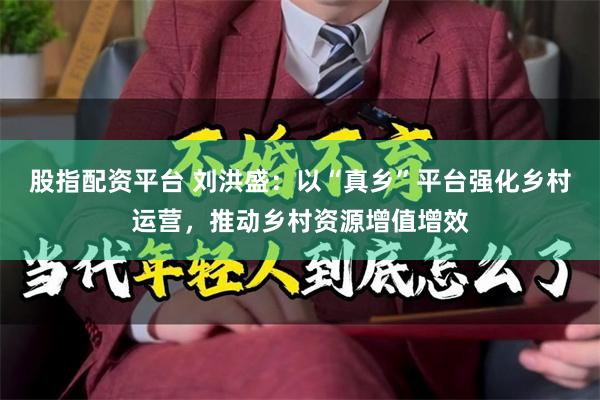 股指配资平台 刘洪盛：以“真乡”平台强化乡村运营，推动乡村资源增值增效