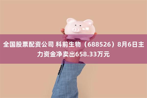 全国股票配资公司 科前生物(688526)8月6日主力资金净卖出658.33万元