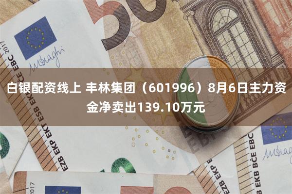 白银配资线上 丰林集团（601996）8月6日主力资金净卖出139.10万元