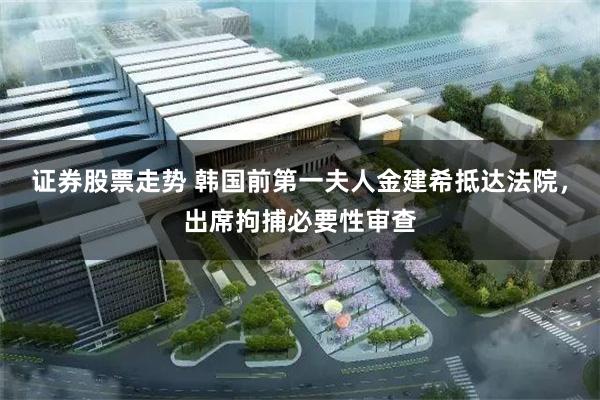 证券股票走势 韩国前第一夫人金建希抵达法院，出席拘捕必要性审查