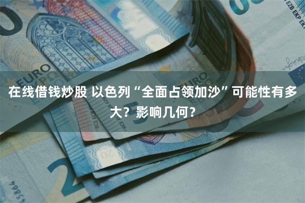 在线借钱炒股 以色列“全面占领加沙”可能性有多大?影响几何?