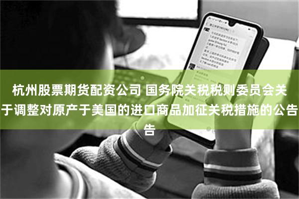 杭州股票期货配资公司 国务院关税税则委员会关于调整对原产于美国的进口商品加征关税措施的公告