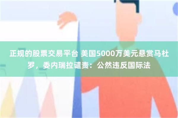 正规的股票交易平台 美国5000万美元悬赏马杜罗，委内瑞拉谴责：公然违反国际法