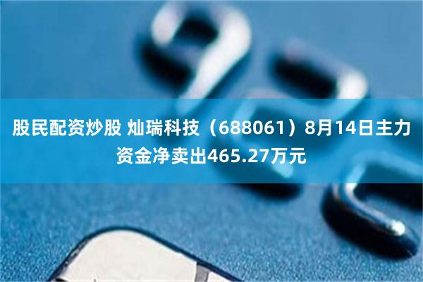股民配资炒股 灿瑞科技（688061）8月14日主力资金净卖出465.27万元