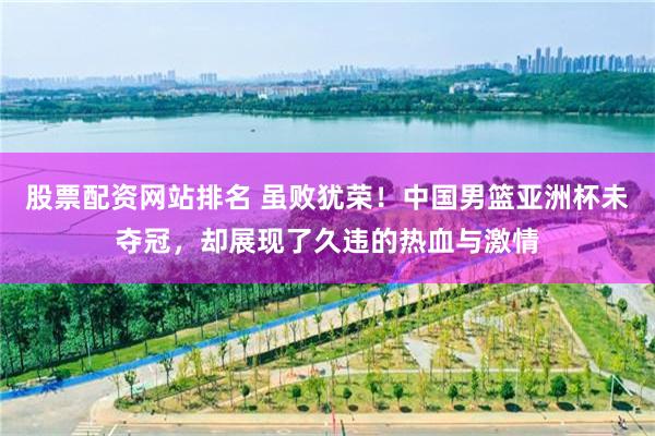 股票配资网站排名 虽败犹荣！中国男篮亚洲杯未夺冠，却展现了久违的热血与激情
