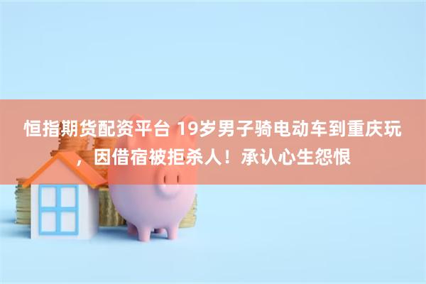 恒指期货配资平台 19岁男子骑电动车到重庆玩，因借宿被拒杀人！承认心生怨恨