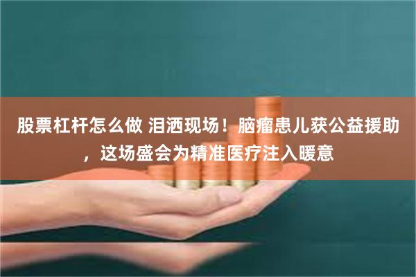 股票杠杆怎么做 泪洒现场!脑瘤患儿获公益援助,这场盛会为精准医疗注入暖意