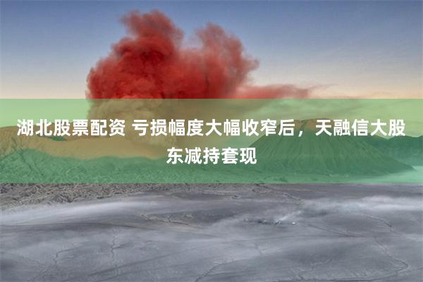 湖北股票配资 亏损幅度大幅收窄后，天融信大股东减持套现