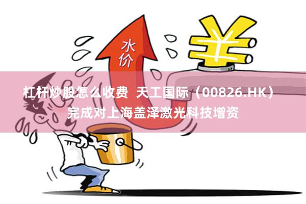 杠杆炒股怎么收费  天工国际（00826.HK） 完成对上海盖泽激光科技增资
