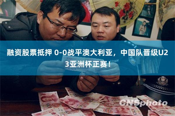 融资股票抵押 0-0战平澳大利亚，中国队晋级U23亚洲杯正赛！