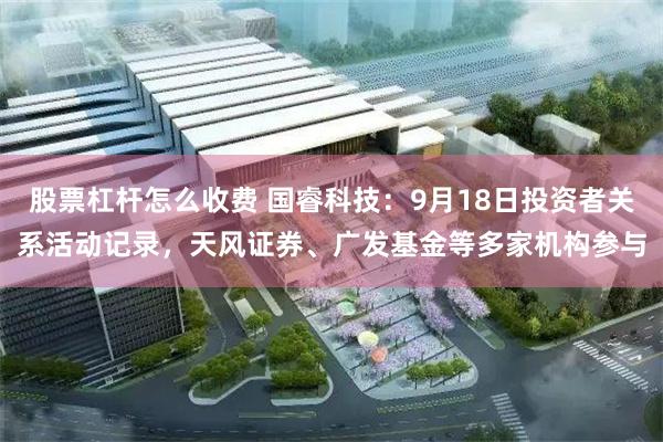 股票杠杆怎么收费 国睿科技：9月18日投资者关系活动记录，天风证券、广发基金等多家机构参与