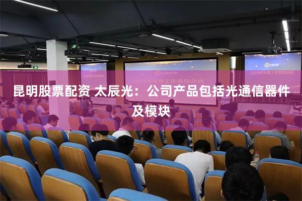 昆明股票配资 太辰光：公司产品包括光通信器件及模块