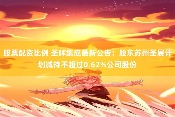 股票配资比例 圣晖集成最新公告：股东苏州圣展计划减持不超过0.62%公司股份
