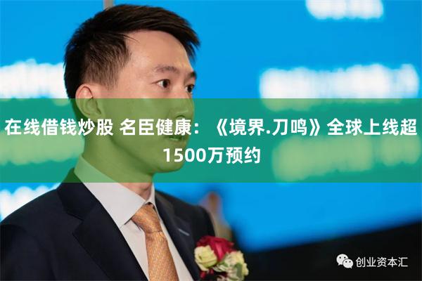 在线借钱炒股 名臣健康：《境界.刀鸣》全球上线超1500万预约