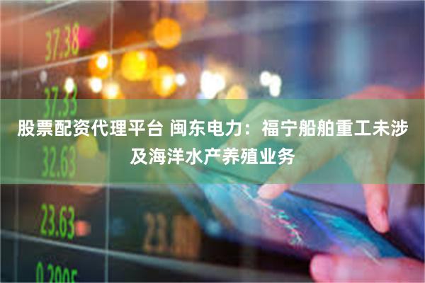 股票配资代理平台 闽东电力：福宁船舶重工未涉及海洋水产养殖业务